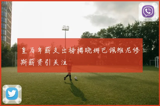 皇马年薪支出榜揭晓姆巴佩维尼修斯薪资引关注