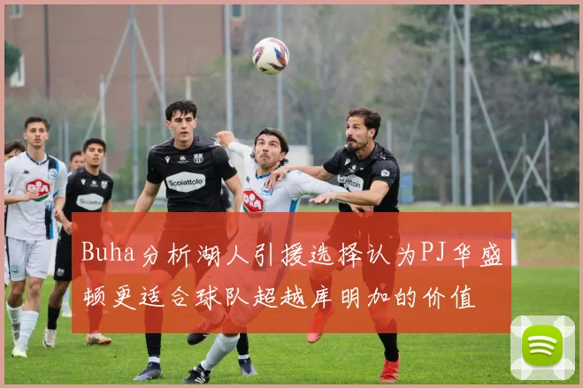 Buha分析湖人引援选择认为PJ华盛顿更适合球队超越库明加的价值