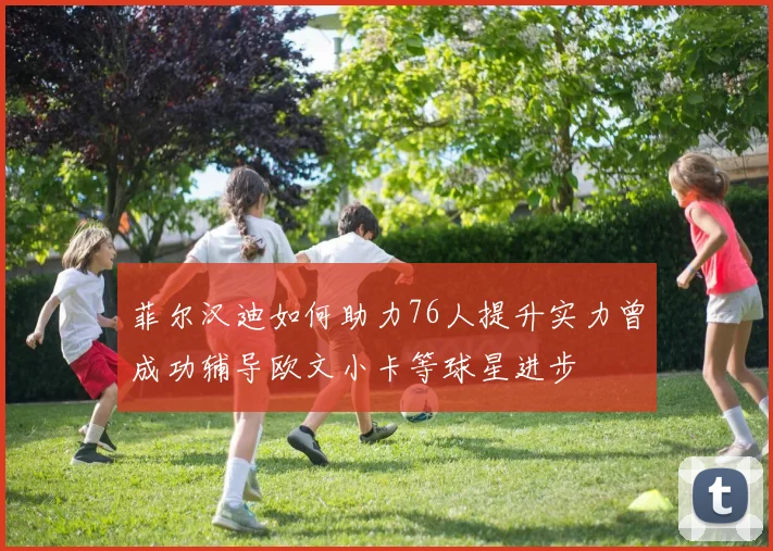 菲尔汉迪如何助力76人提升实力曾成功辅导欧文小卡等球星进步
