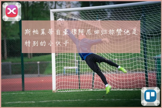 斯帕莱蒂自豪穆阿尼回归称赞他是特别的小伙子